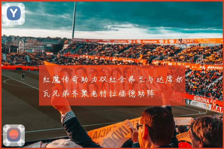 红魔传奇助力双红会弗兰与达席尔瓦兄弟齐聚老特拉福德助阵