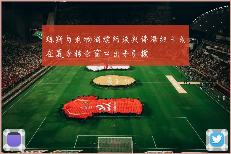 琼斯与利物浦续约谈判停滞纽卡或在夏季转会窗口出手引援