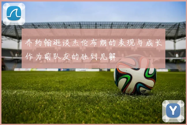 乔约翰逊谈杰伦布朗的表现与成长作为前队友的独到见解