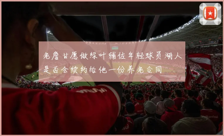 老詹甘愿做绿叶辅佐年轻球员湖人是否会续约给他一份养老合同