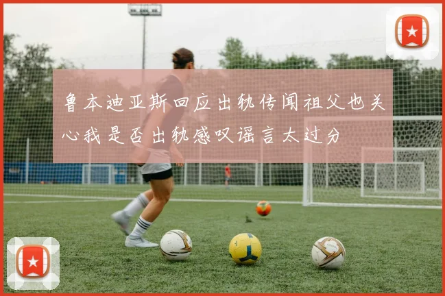 鲁本迪亚斯回应出轨传闻祖父也关心我是否出轨感叹谣言太过分