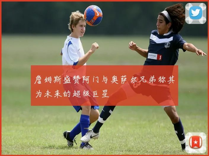 詹姆斯盛赞阿门与奥萨尔兄弟称其为未来的超级巨星