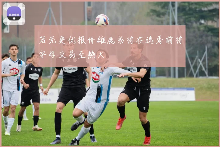 若无更优报价雄鹿或将在选秀前将字母交易至热火