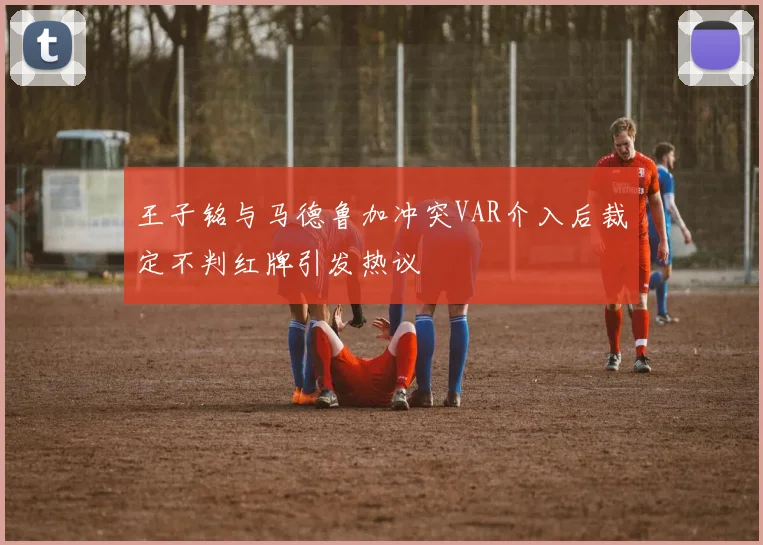 王子铭与马德鲁加冲突VAR介入后裁定不判红牌引发热议
