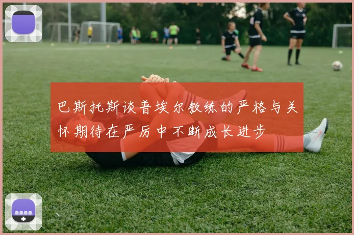 巴斯托斯谈普埃尔教练的严格与关怀期待在严厉中不断成长进步