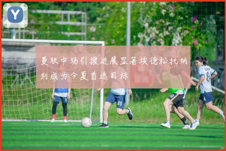 曼联中场引援进展显著埃德松托纳利成为今夏首选目标