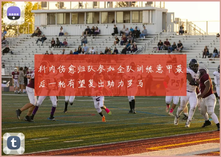 科内伤愈归队参加全队训练意甲最后一轮有望复出助力罗马