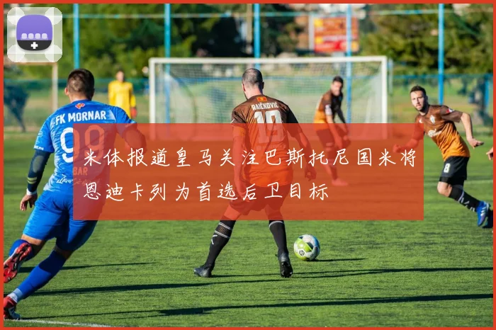 米体报道皇马关注巴斯托尼国米将恩迪卡列为首选后卫目标
