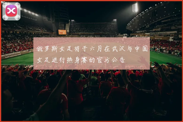 俄罗斯女足将于六月在武汉与中国女足进行热身赛的官方公告