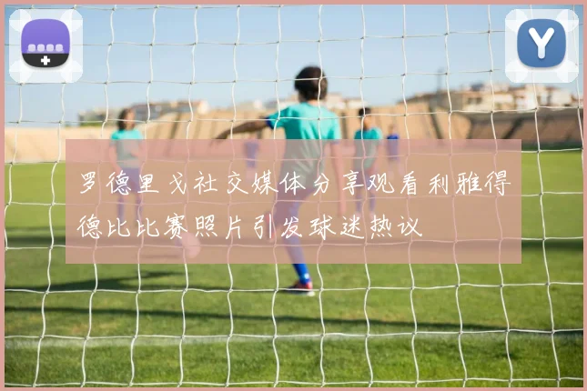 罗德里戈社交媒体分享观看利雅得德比比赛照片引发球迷热议