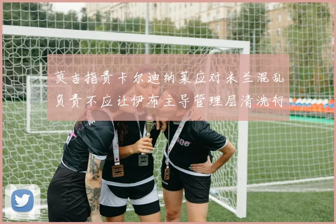 莫吉指责卡尔迪纳莱应对米兰混乱负责不应让伊布主导管理层清洗行动