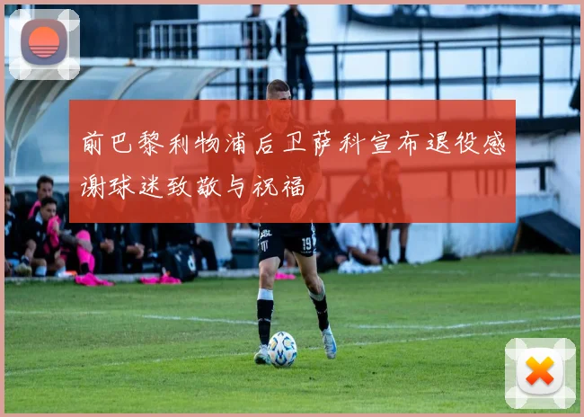 前巴黎利物浦后卫萨科宣布退役感谢球迷致敬与祝福