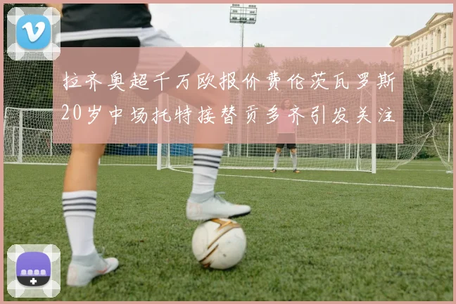 拉齐奥超千万欧报价费伦茨瓦罗斯20岁中场托特接替贡多齐引发关注