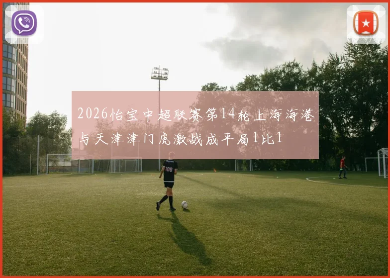 2026怡宝中超联赛第14轮上海海港与天津津门虎激战成平局1比1
