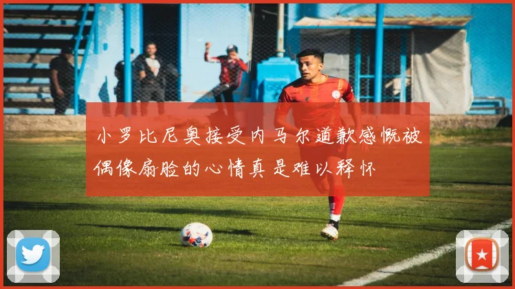 小罗比尼奥接受内马尔道歉感慨被偶像扇脸的心情真是难以释怀
