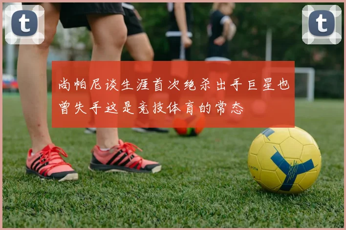 尚帕尼谈生涯首次绝杀出手巨星也曾失手这是竞技体育的常态