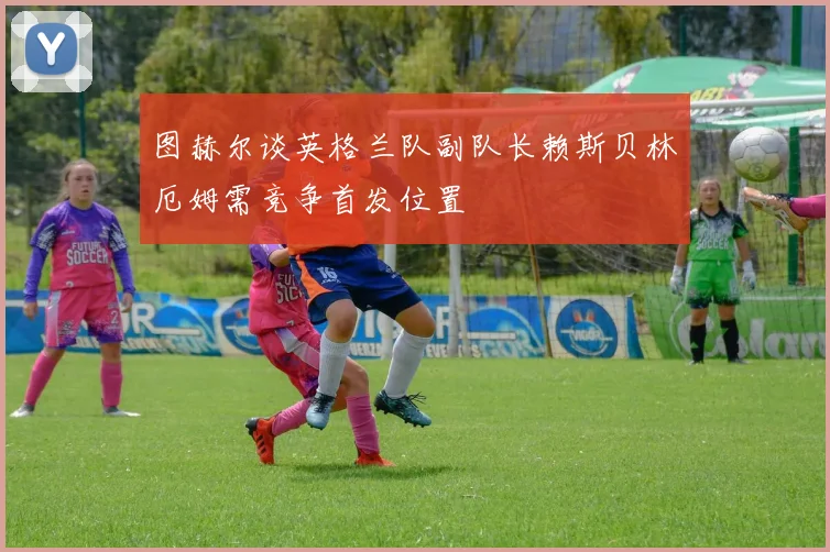 图赫尔谈英格兰队副队长赖斯贝林厄姆需竞争首发位置