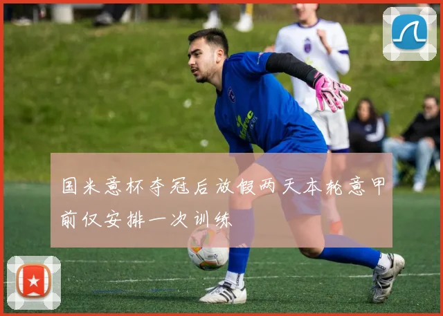 国米意杯夺冠后放假两天本轮意甲前仅安排一次训练