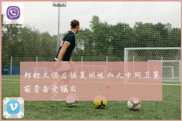 郑钦文伤后恢复训练加大中网卫冕前景备受瞩目