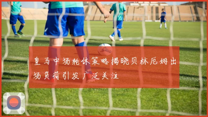 皇马中场轮休策略揭晓贝林厄姆出场负荷引发广泛关注