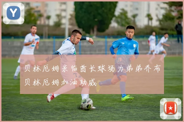 贝林厄姆亲临酋长球场为弟弟乔布贝林厄姆加油助威