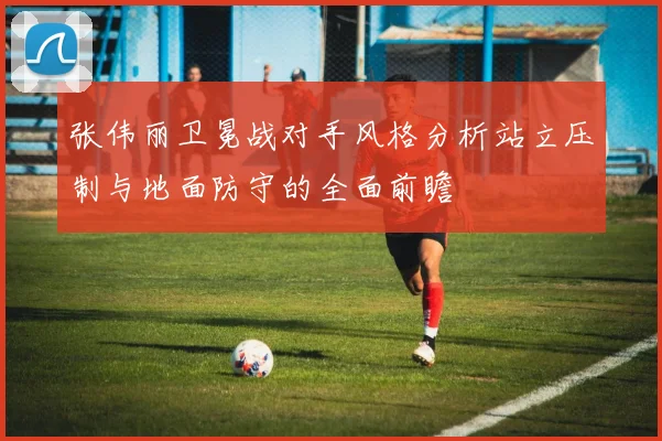 张伟丽卫冕战对手风格分析站立压制与地面防守的全面前瞻