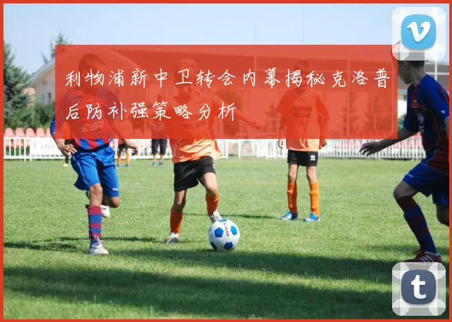 利物浦新中卫转会内幕揭秘克洛普后防补强策略分析
