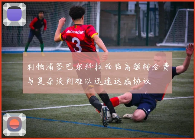 利物浦签巴尔科拉面临高额转会费与复杂谈判难以迅速达成协议