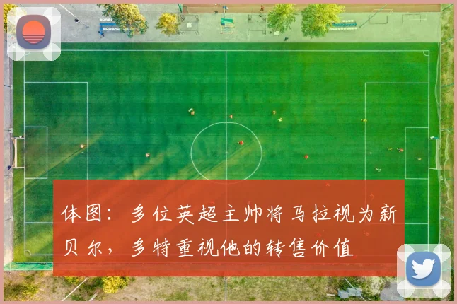 体图：多位英超主帅将马拉视为新贝尔，多特重视他的转售价值