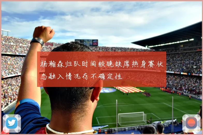 杨瀚森归队时间较晚缺席热身赛状态融入情况存不确定性