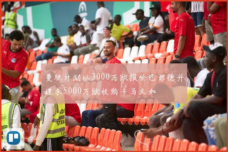 曼联计划以3000万欧报价巴尔德并追求5000万欧收购卡马文加
