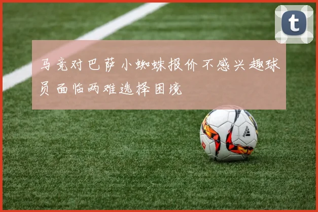 马竞对巴萨小蜘蛛报价不感兴趣球员面临两难选择困境