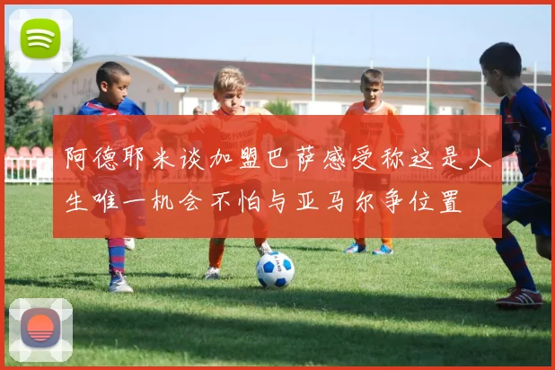 阿德耶米谈加盟巴萨感受称这是人生唯一机会不怕与亚马尔争位置