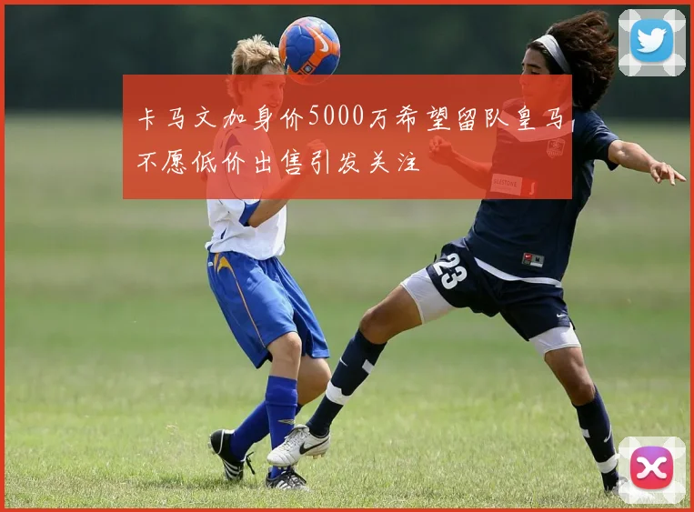 卡马文加身价5000万希望留队皇马不愿低价出售引发关注
