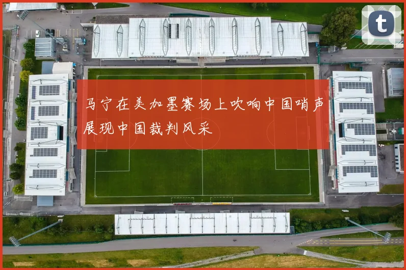 马宁在美加墨赛场上吹响中国哨声展现中国裁判风采