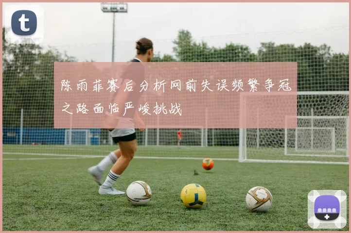 陈雨菲赛后分析网前失误频繁争冠之路面临严峻挑战